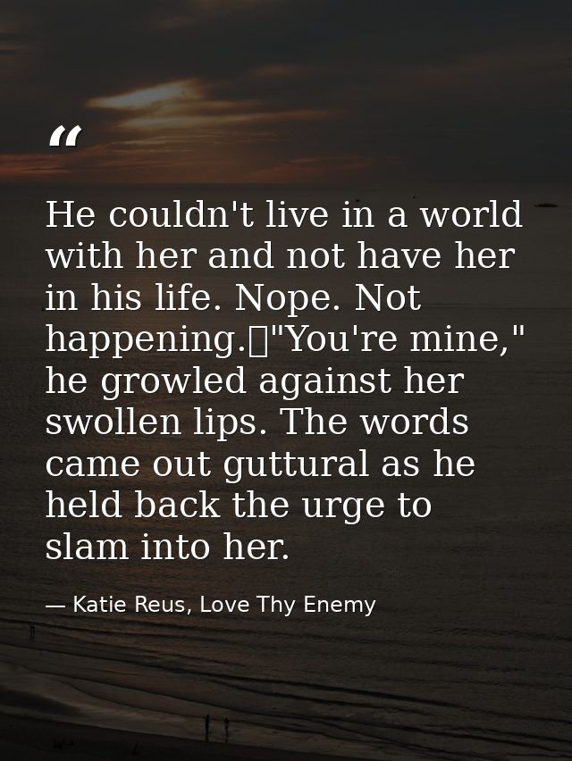 He couldn't live in a world with her and not have her in his life. Nope. Not happening.	"You're mine," he growled agains — Katie Reus, Love Thy Enemy