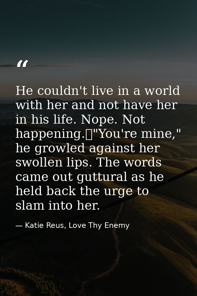 He couldn't live in a world with her and not have her in his life. Nope. Not happening.	"You're mine," he growled agains — Katie Reus, Love Thy Enemy