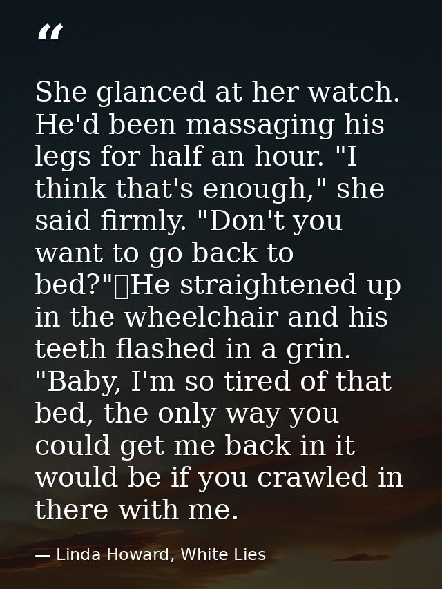 She glanced at her watch. He'd been massaging his legs for half an hour. "I think that's enough," she said firmly. "Don' — Linda Howard, White Lies