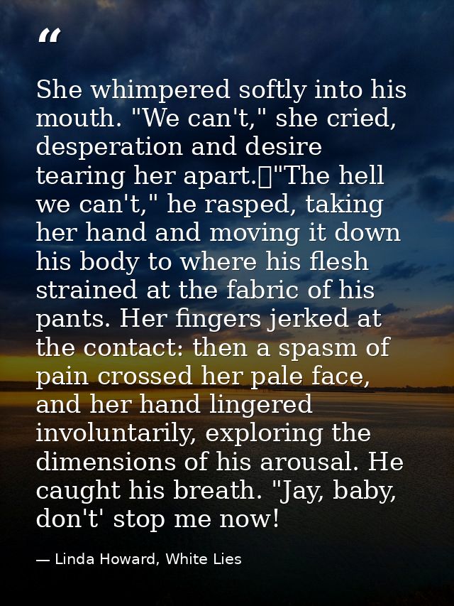 She whimpered softly into his mouth. "We can't," she cried, desperation and desire tearing her apart.	"The hell we can't — Linda Howard, White Lies