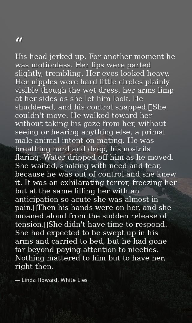 His head jerked up. For another moment he was motionless. Her lips were parted slightly, trembling. Her eyes looked heav — Linda Howard, White Lies
