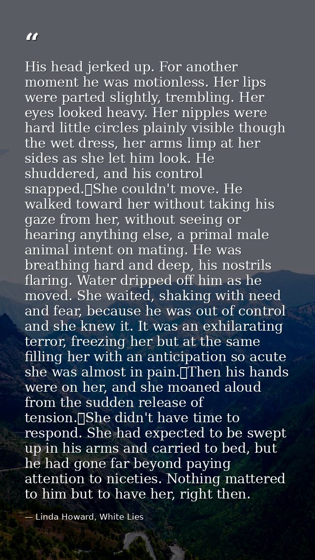 His head jerked up. For another moment he was motionless. Her lips were parted slightly, trembling. Her eyes looked heav — Linda Howard, White Lies