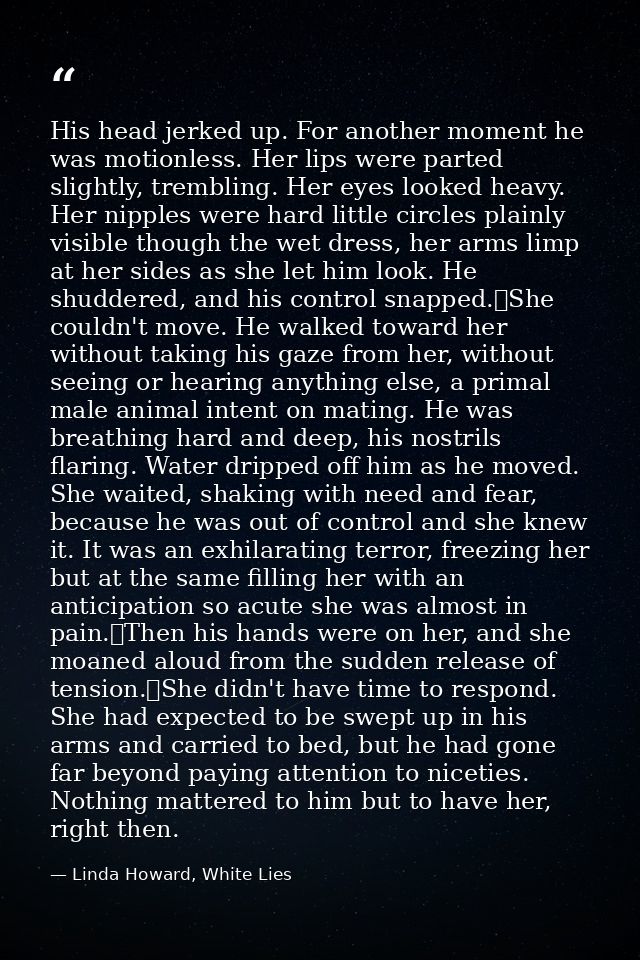 His head jerked up. For another moment he was motionless. Her lips were parted slightly, trembling. Her eyes looked heav — Linda Howard, White Lies