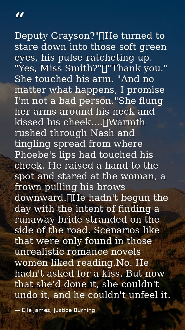 Deputy Grayson?"	He turned to stare down into those soft green eyes, his pulse ratcheting up. "Yes, Miss Smith?"	"Thank  — Elle James, Justice Burning