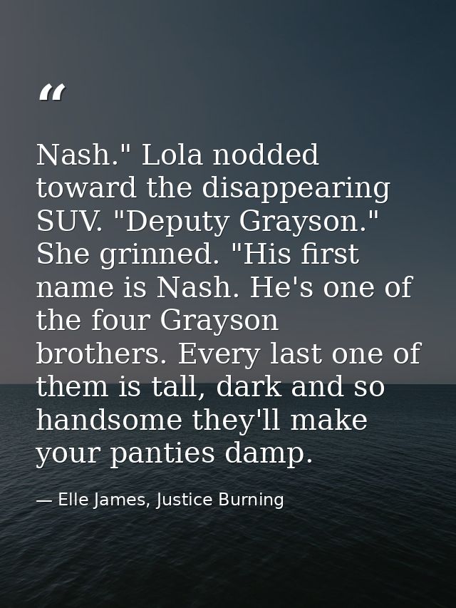 Nash." Lola nodded toward the disappearing SUV. "Deputy Grayson." She grinned. "His first name is Nash. He's one of the  — Elle James, Justice Burning