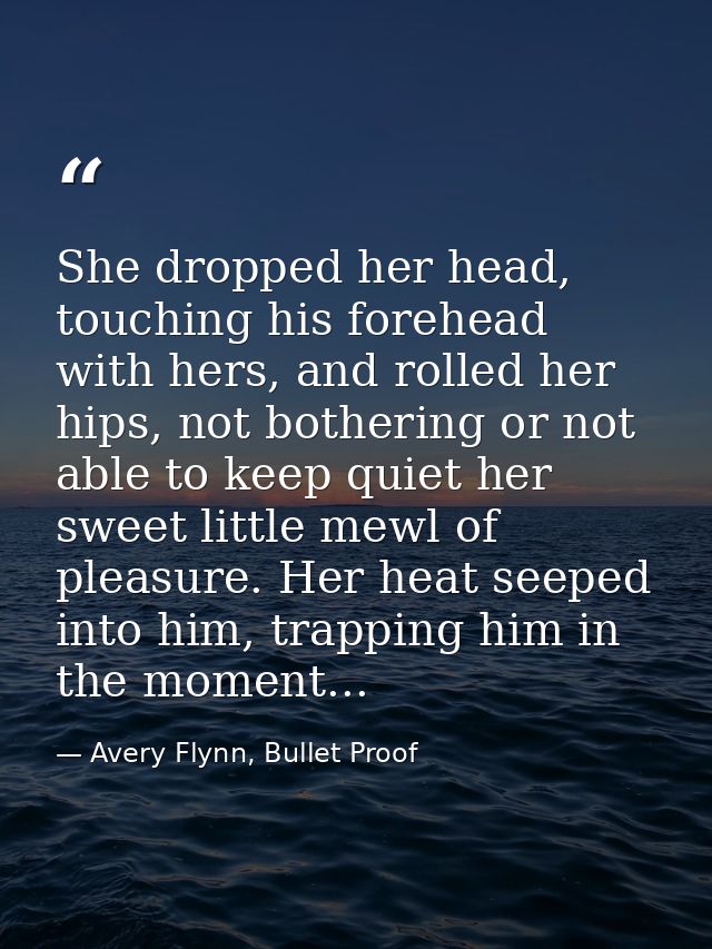 She dropped her head, touching his forehead with hers, and rolled her hips, not bothering or not able to keep quiet her  — Avery Flynn, Bullet Proof