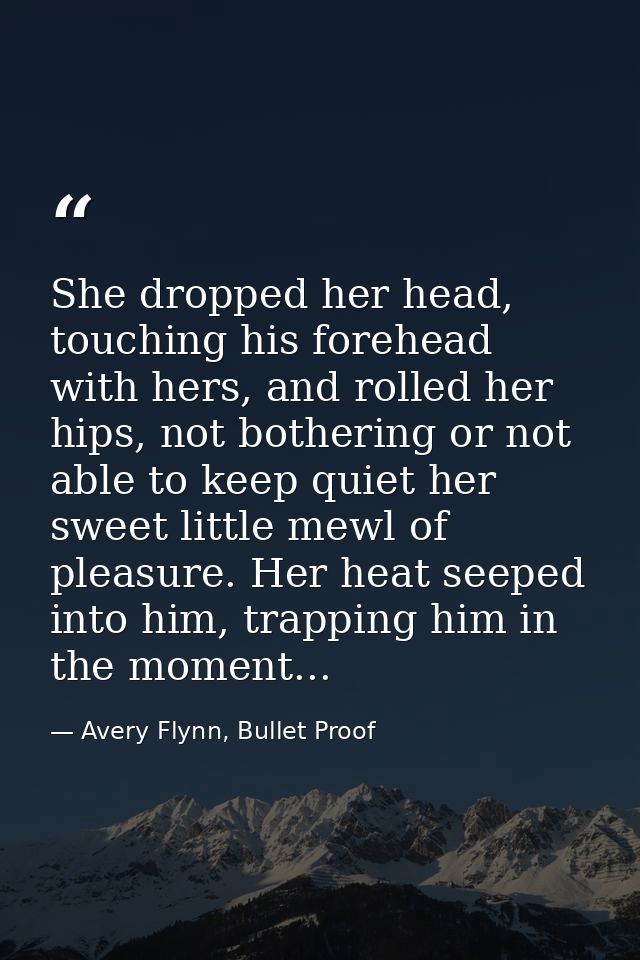 She dropped her head, touching his forehead with hers, and rolled her hips, not bothering or not able to keep quiet her  — Avery Flynn, Bullet Proof