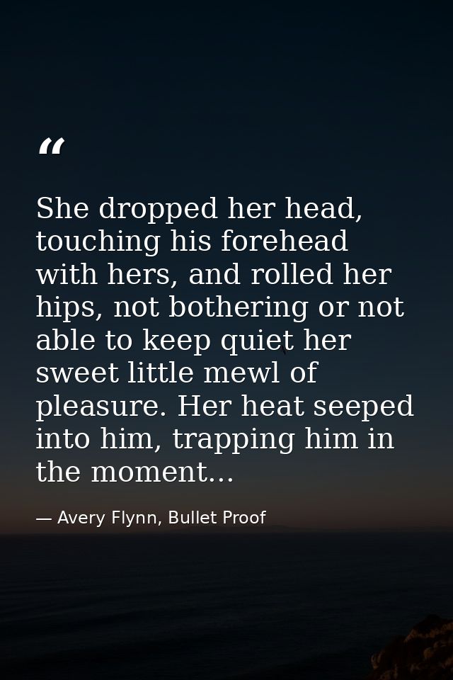 She dropped her head, touching his forehead with hers, and rolled her hips, not bothering or not able to keep quiet her  — Avery Flynn, Bullet Proof