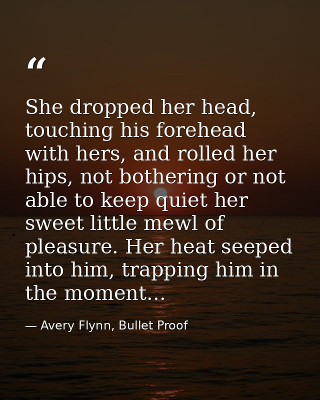 She dropped her head, touching his forehead with hers, and rolled her hips, not bothering or not able to keep quiet her  — Avery Flynn, Bullet Proof
