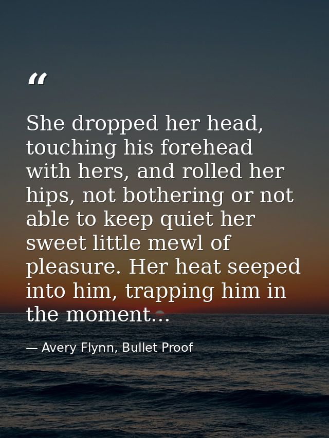 She dropped her head, touching his forehead with hers, and rolled her hips, not bothering or not able to keep quiet her  — Avery Flynn, Bullet Proof