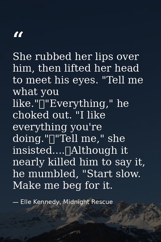 She rubbed her lips over him, then lifted her head to meet his eyes. "Tell me what you like."	"Everything," he choked ou — Elle Kennedy, Midnight Rescue