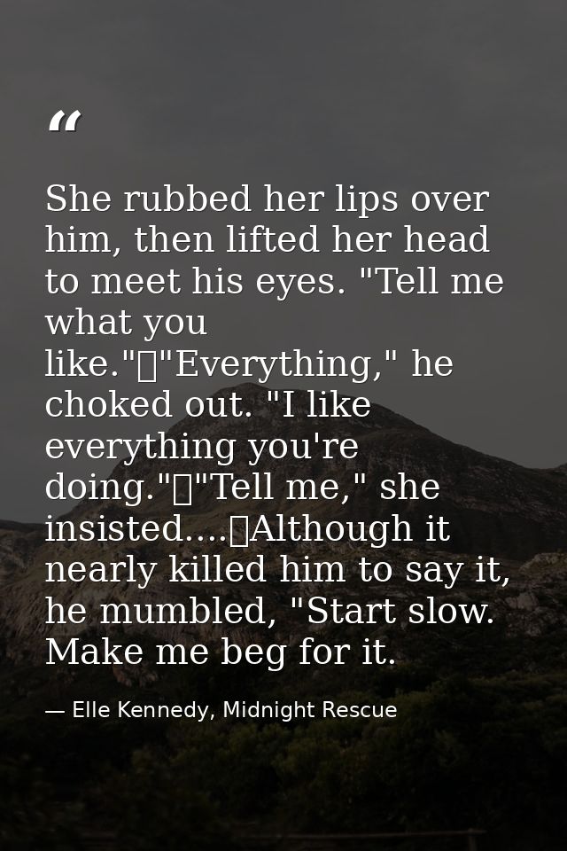 She rubbed her lips over him, then lifted her head to meet his eyes. "Tell me what you like."	"Everything," he choked ou — Elle Kennedy, Midnight Rescue