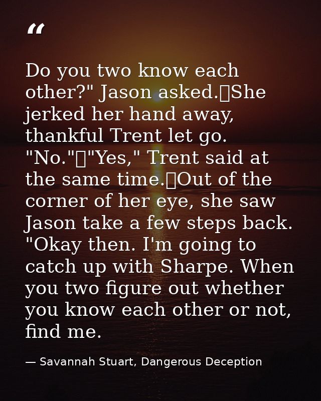 Do you two know each other?" Jason asked.	She jerked her hand away, thankful Trent let go. "No."	"Yes," Trent said at th — Savannah Stuart, Dangerous Deception