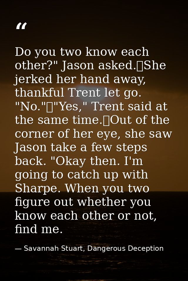 Do you two know each other?" Jason asked.	She jerked her hand away, thankful Trent let go. "No."	"Yes," Trent said at th — Savannah Stuart, Dangerous Deception