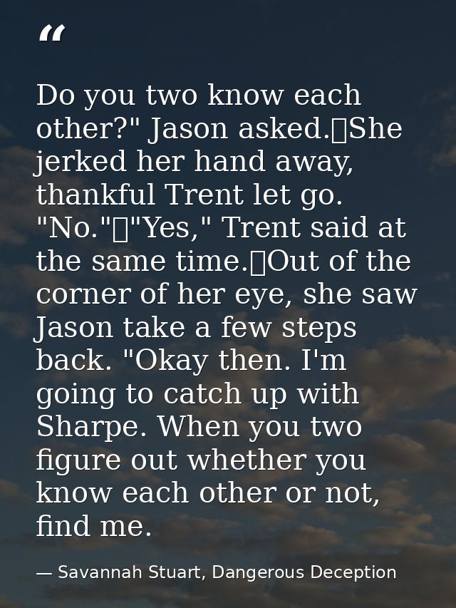 Do you two know each other?" Jason asked.	She jerked her hand away, thankful Trent let go. "No."	"Yes," Trent said at th — Savannah Stuart, Dangerous Deception