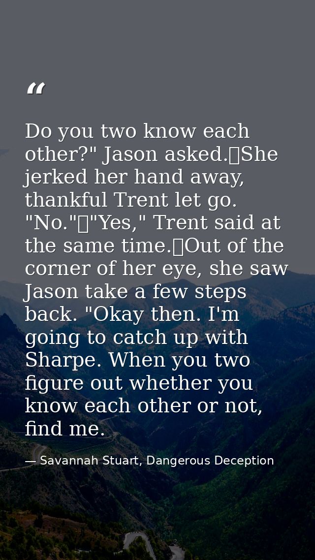 Do you two know each other?" Jason asked.	She jerked her hand away, thankful Trent let go. "No."	"Yes," Trent said at th — Savannah Stuart, Dangerous Deception