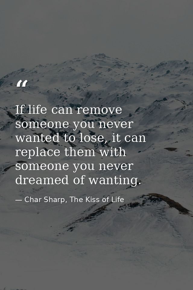If life can remove someone you never wanted to lose, it can replace them with someone you never dreamed of wanting. — Char Sharp, The Kiss of Life
