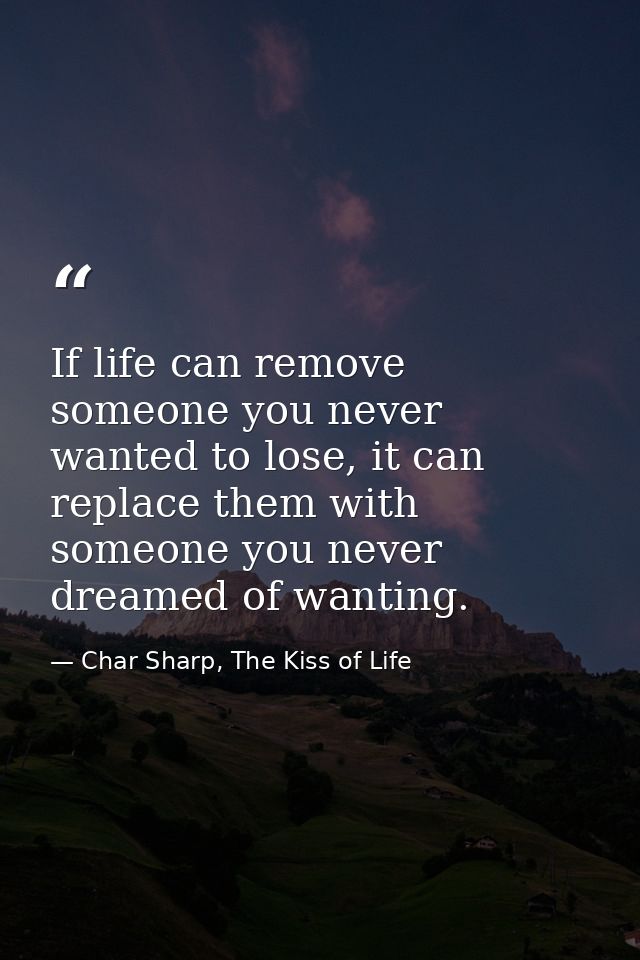 If life can remove someone you never wanted to lose, it can replace them with someone you never dreamed of wanting. — Char Sharp, The Kiss of Life
