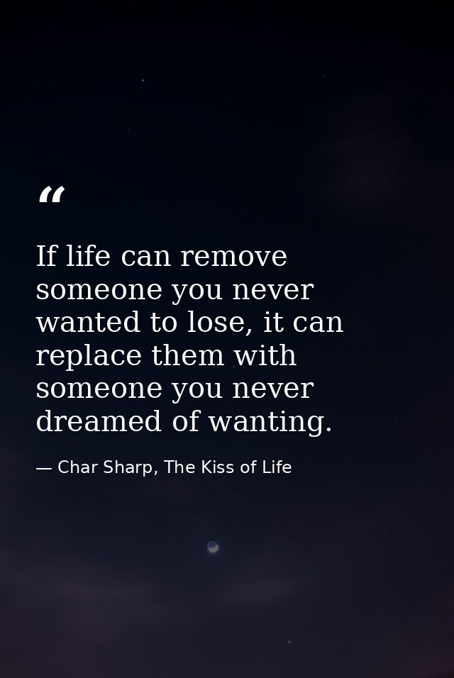 If life can remove someone you never wanted to lose, it can replace them with someone you never dreamed of wanting. — Char Sharp, The Kiss of Life