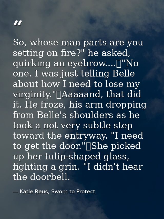So, whose man parts are you setting on fire?" he asked, quirking an eyebrow....	"No one. I was just telling Belle about  — Katie Reus, Sworn to Protect