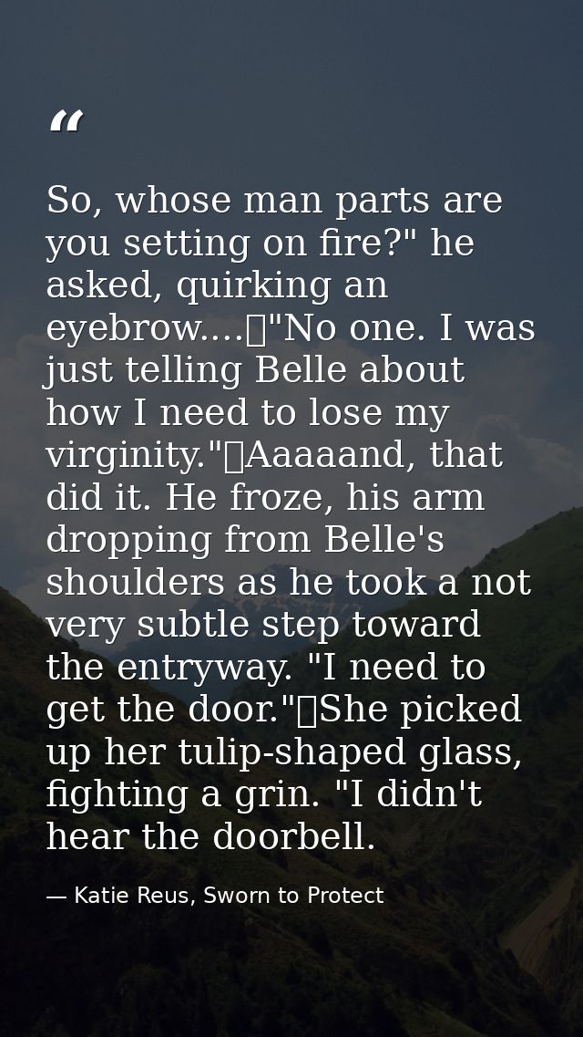 So, whose man parts are you setting on fire?" he asked, quirking an eyebrow....	"No one. I was just telling Belle about  — Katie Reus, Sworn to Protect
