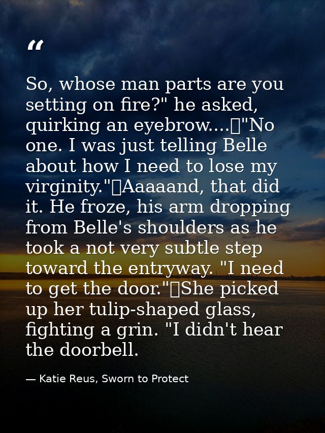 So, whose man parts are you setting on fire?" he asked, quirking an eyebrow....	"No one. I was just telling Belle about  — Katie Reus, Sworn to Protect