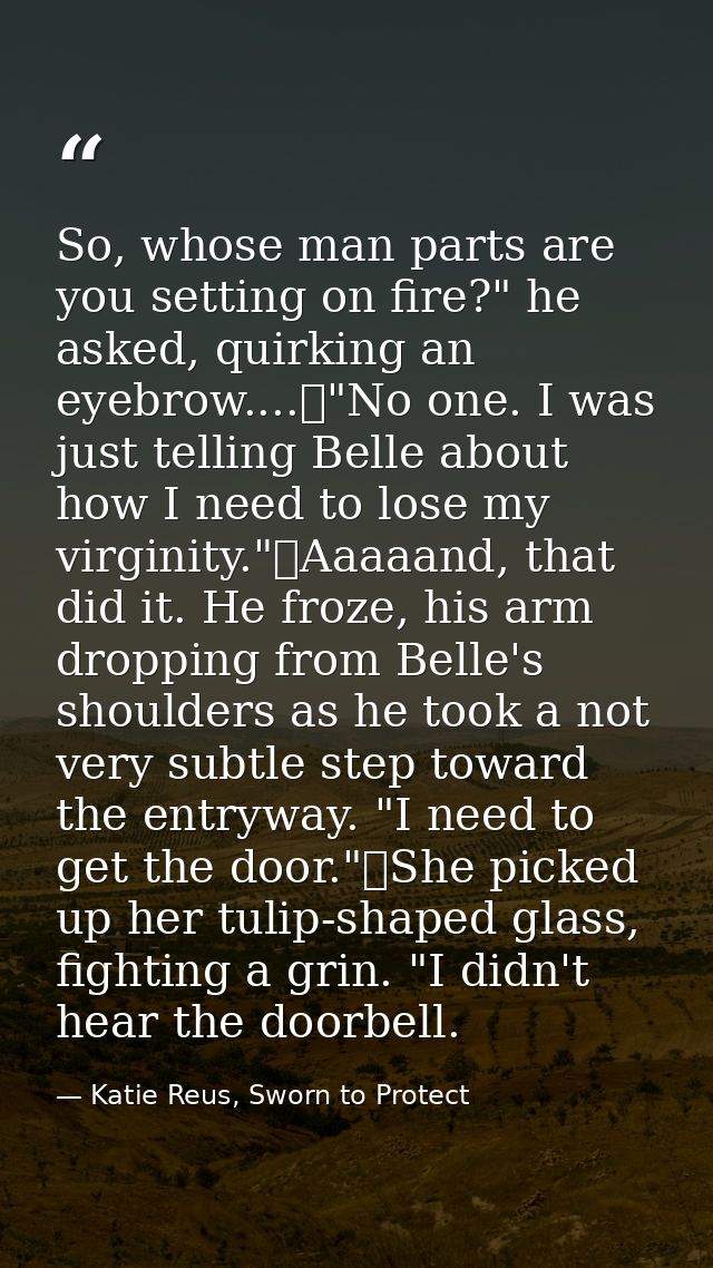 So, whose man parts are you setting on fire?" he asked, quirking an eyebrow....	"No one. I was just telling Belle about  — Katie Reus, Sworn to Protect