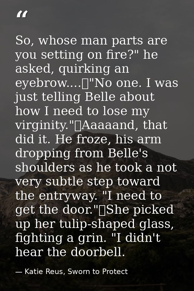 So, whose man parts are you setting on fire?" he asked, quirking an eyebrow....	"No one. I was just telling Belle about  — Katie Reus, Sworn to Protect
