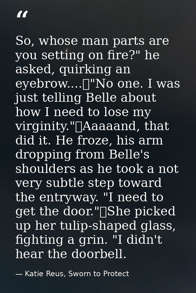 So, whose man parts are you setting on fire?" he asked, quirking an eyebrow....	"No one. I was just telling Belle about  — Katie Reus, Sworn to Protect