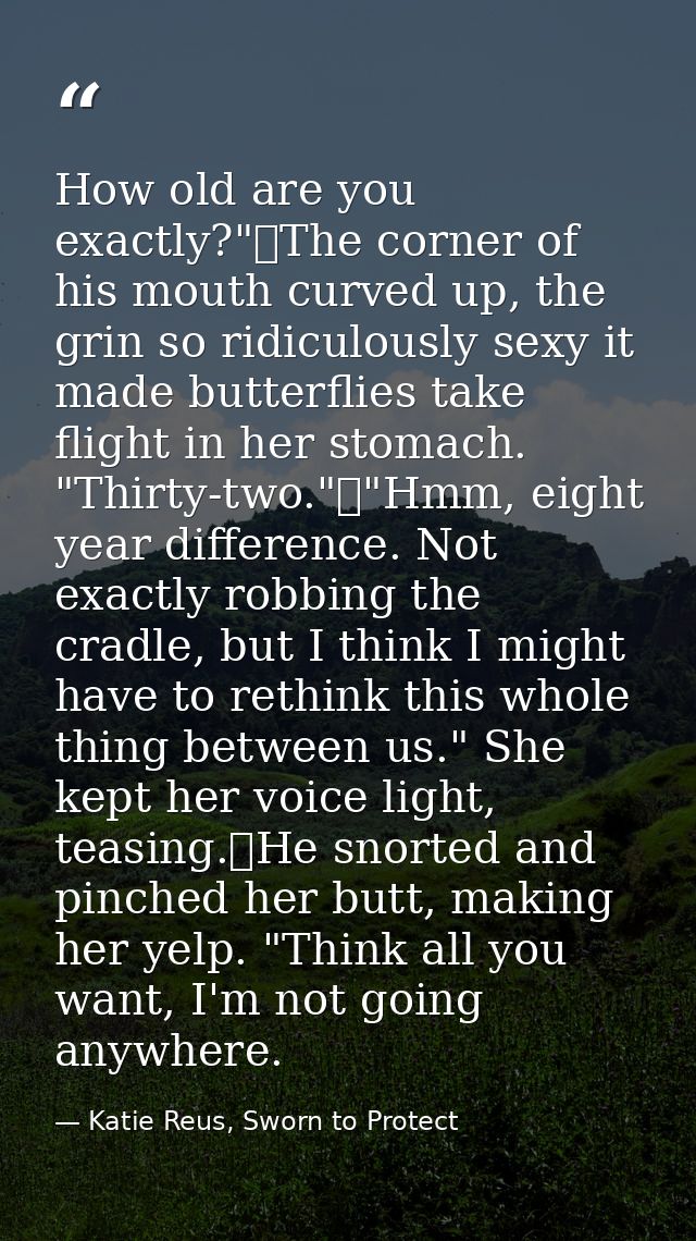 How old are you exactly?"	The corner of his mouth curved up, the grin so ridiculously sexy it made butterflies take flig — Katie Reus, Sworn to Protect