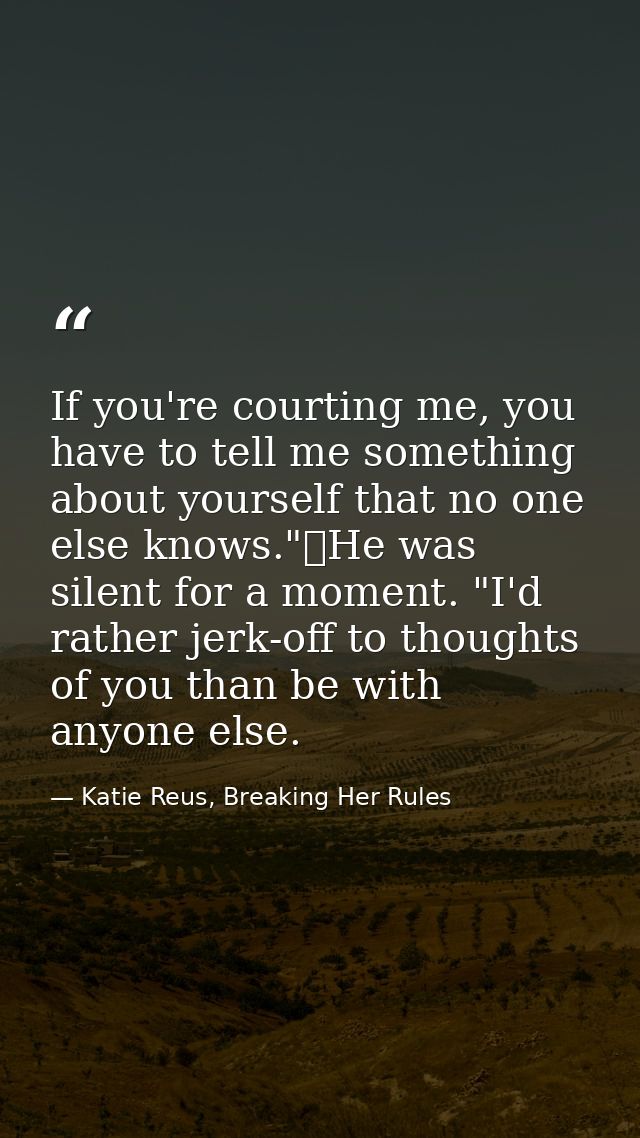 If you're courting me, you have to tell me something about yourself that no one else knows."	He was silent for a moment. — Katie Reus, Breaking Her Rules