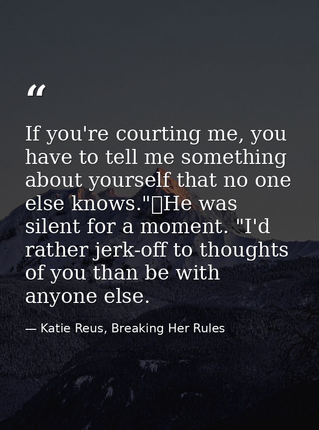 If you're courting me, you have to tell me something about yourself that no one else knows."	He was silent for a moment. — Katie Reus, Breaking Her Rules