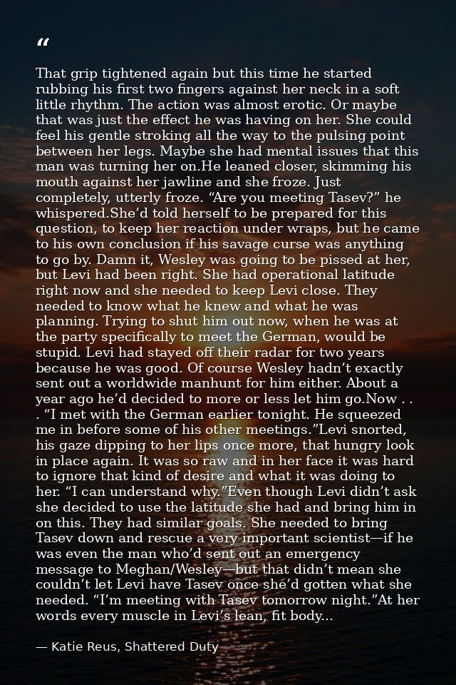 That grip tightened again but this time he started rubbing his first two fingers against her neck in a soft little rhyth — Katie Reus, Shattered Duty