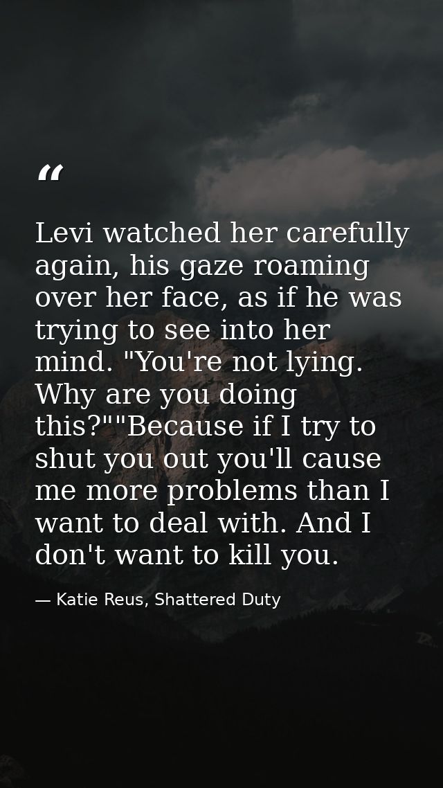 Levi watched her carefully again, his gaze roaming over her face, as if he was trying to see into her mind. "You're not  — Katie Reus, Shattered Duty