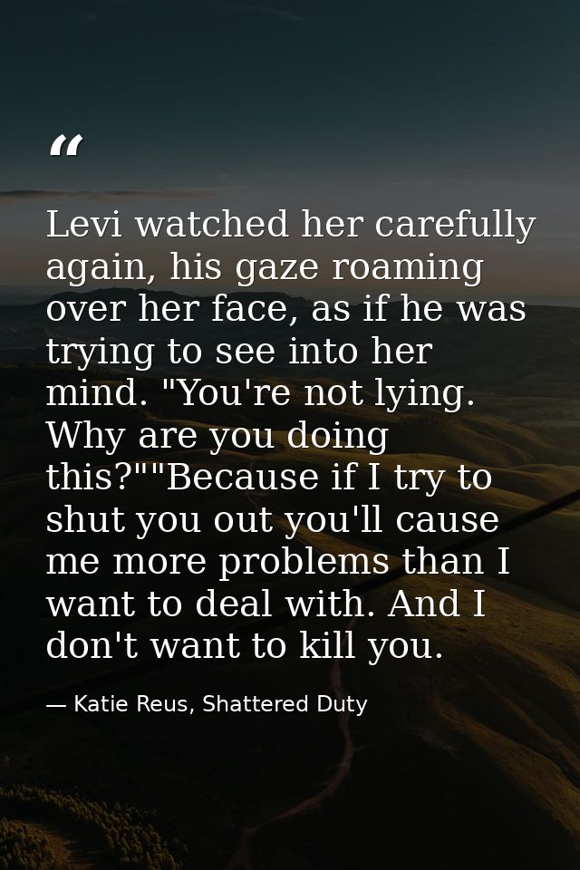 Levi watched her carefully again, his gaze roaming over her face, as if he was trying to see into her mind. "You're not  — Katie Reus, Shattered Duty