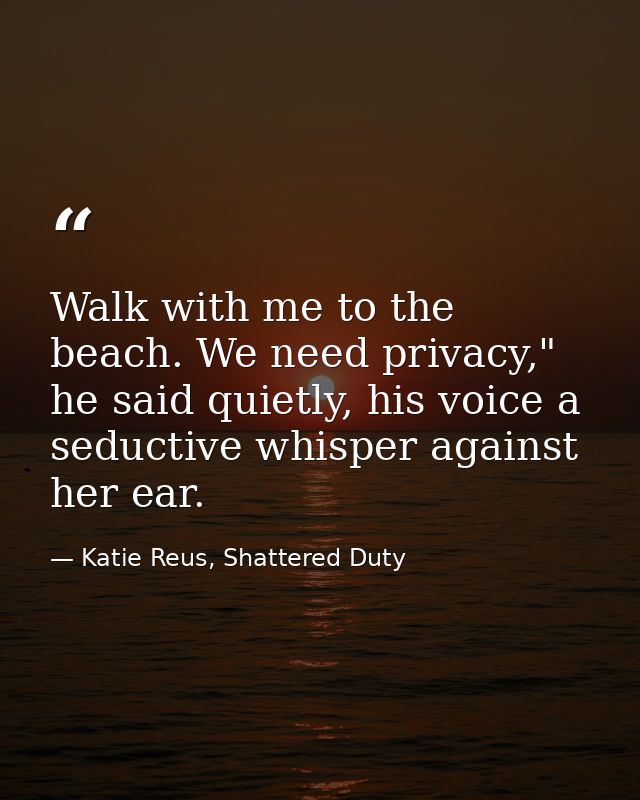 Walk with me to the beach. We need privacy," he said quietly, his voice a seductive whisper against her ear. — Katie Reus, Shattered Duty