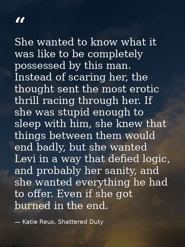 She wanted to know what it was like to be completely possessed by this man. Instead of scaring her, the thought sent the — Katie Reus, Shattered Duty