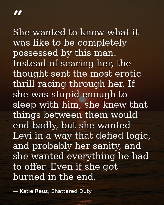 She wanted to know what it was like to be completely possessed by this man. Instead of scaring her, the thought sent the — Katie Reus, Shattered Duty