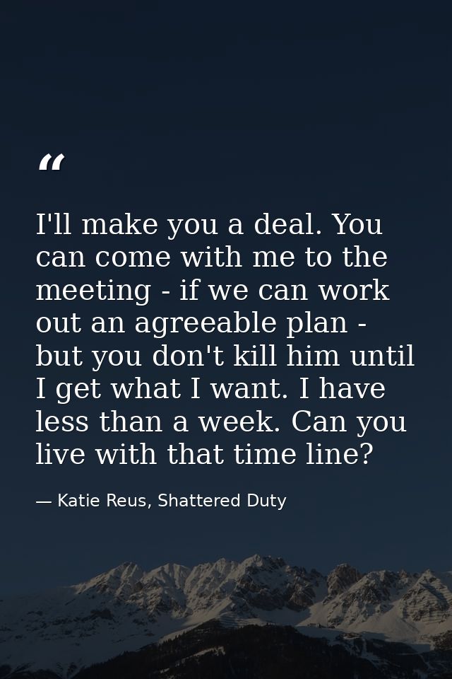 I'll make you a deal. You can come with me to the meeting - if we can work out an agreeable plan - but you don't kill hi — Katie Reus, Shattered Duty