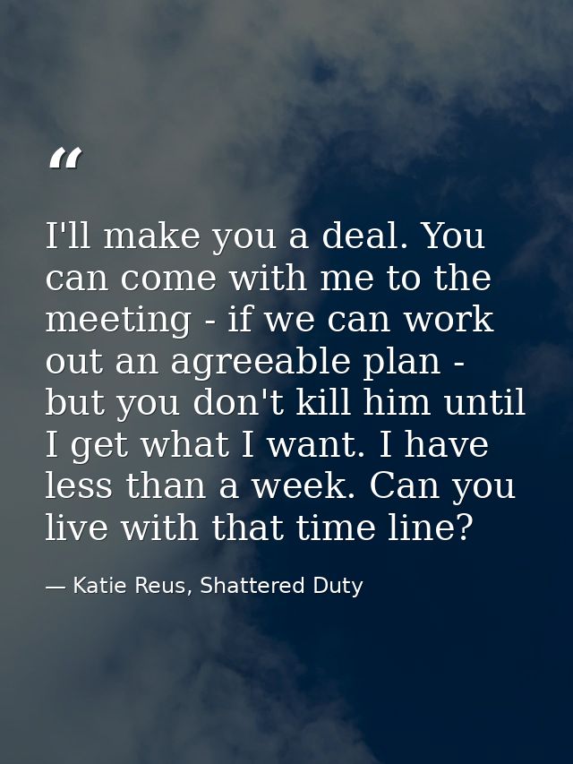 I'll make you a deal. You can come with me to the meeting - if we can work out an agreeable plan - but you don't kill hi — Katie Reus, Shattered Duty
