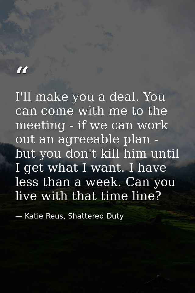 I'll make you a deal. You can come with me to the meeting - if we can work out an agreeable plan - but you don't kill hi — Katie Reus, Shattered Duty