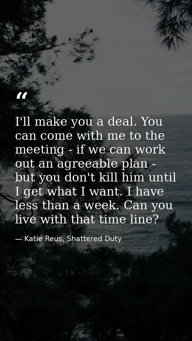 I'll make you a deal. You can come with me to the meeting - if we can work out an agreeable plan - but you don't kill hi — Katie Reus, Shattered Duty
