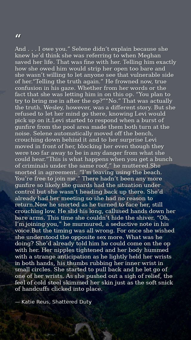 And . . . I owe you.” Selene didn’t explain because she knew he’d think she was referring to when Meghan saved her life. — Katie Reus, Shattered Duty