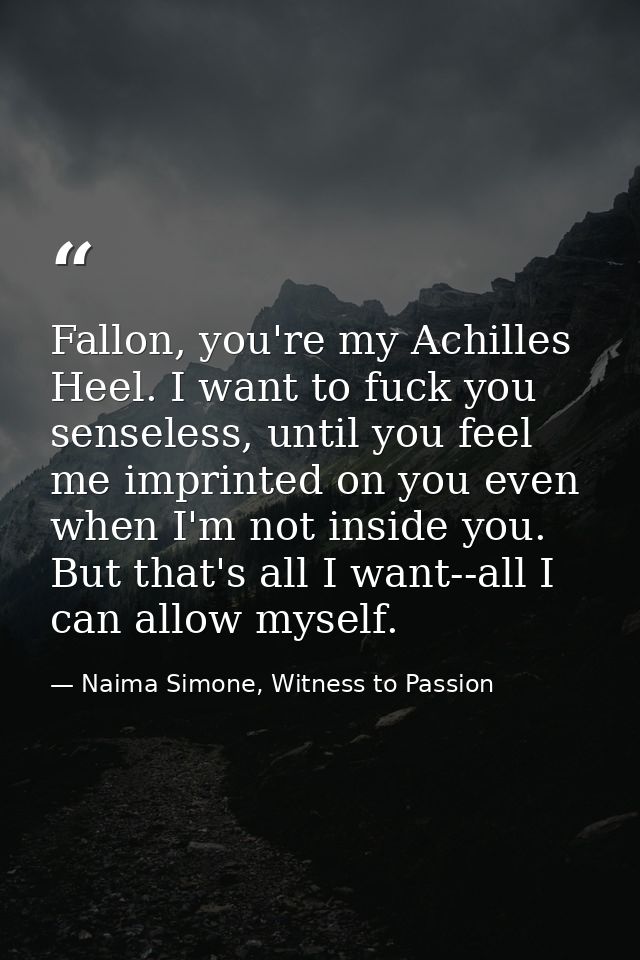 Fallon, you're my Achilles Heel. I want to fuck you senseless, until you feel me imprinted on you even when I'm not insi — Naima Simone, Witness to Passion