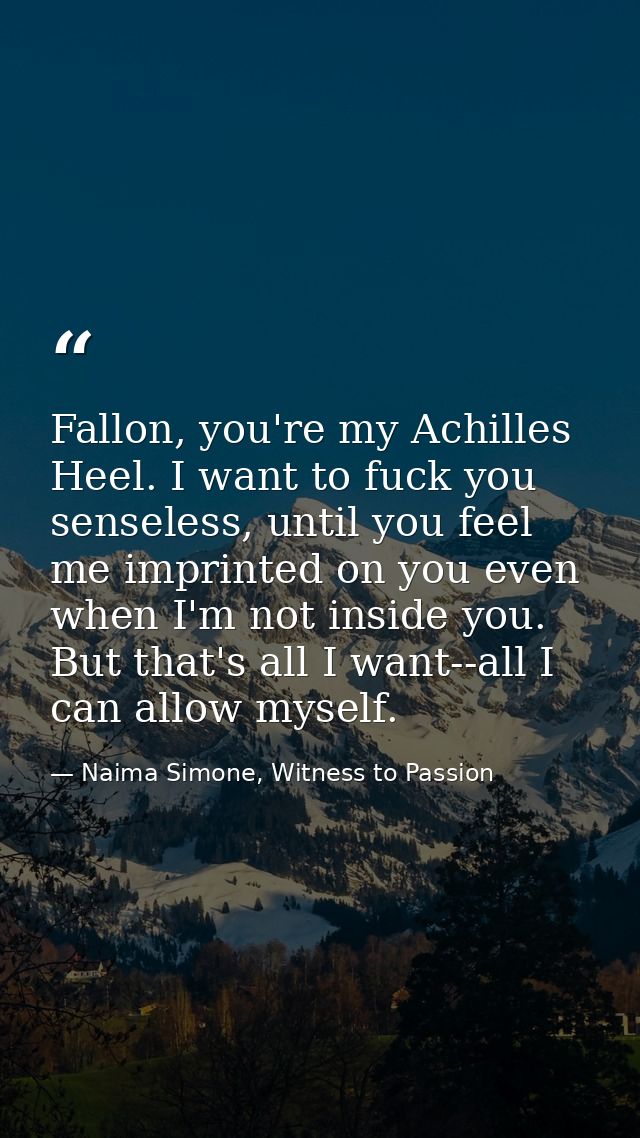 Fallon, you're my Achilles Heel. I want to fuck you senseless, until you feel me imprinted on you even when I'm not insi — Naima Simone, Witness to Passion