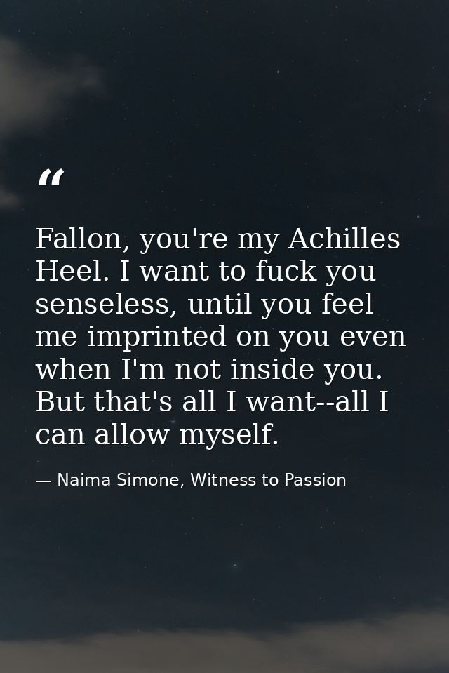 Fallon, you're my Achilles Heel. I want to fuck you senseless, until you feel me imprinted on you even when I'm not insi — Naima Simone, Witness to Passion