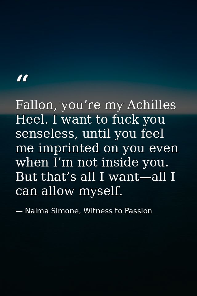 Fallon, you’re my Achilles Heel. I want to fuck you senseless, until you feel me imprinted on you even when I’m not insi — Naima Simone, Witness to Passion