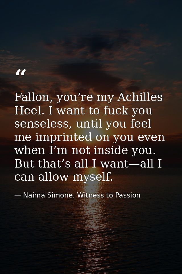 Fallon, you’re my Achilles Heel. I want to fuck you senseless, until you feel me imprinted on you even when I’m not insi — Naima Simone, Witness to Passion
