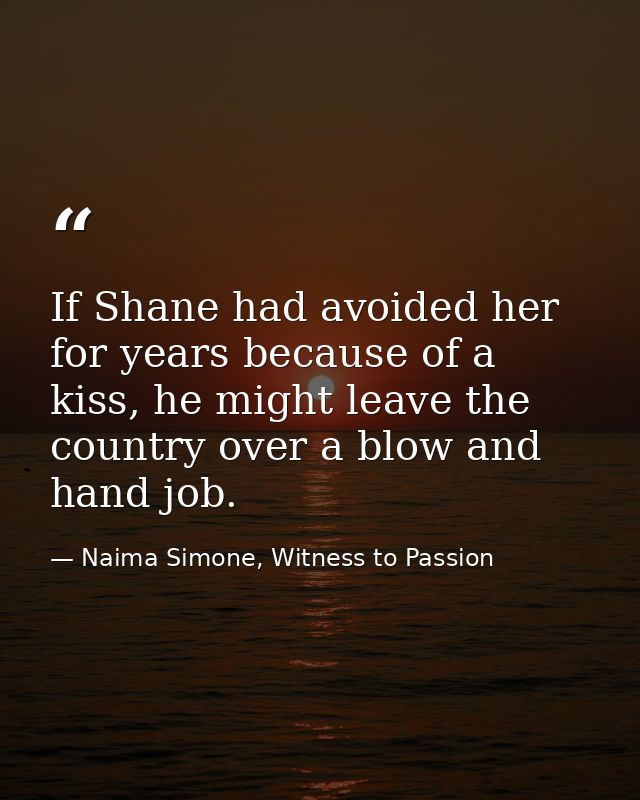 If Shane had avoided her for years because of a kiss, he might leave the country over a blow and hand job. — Naima Simone, Witness to Passion