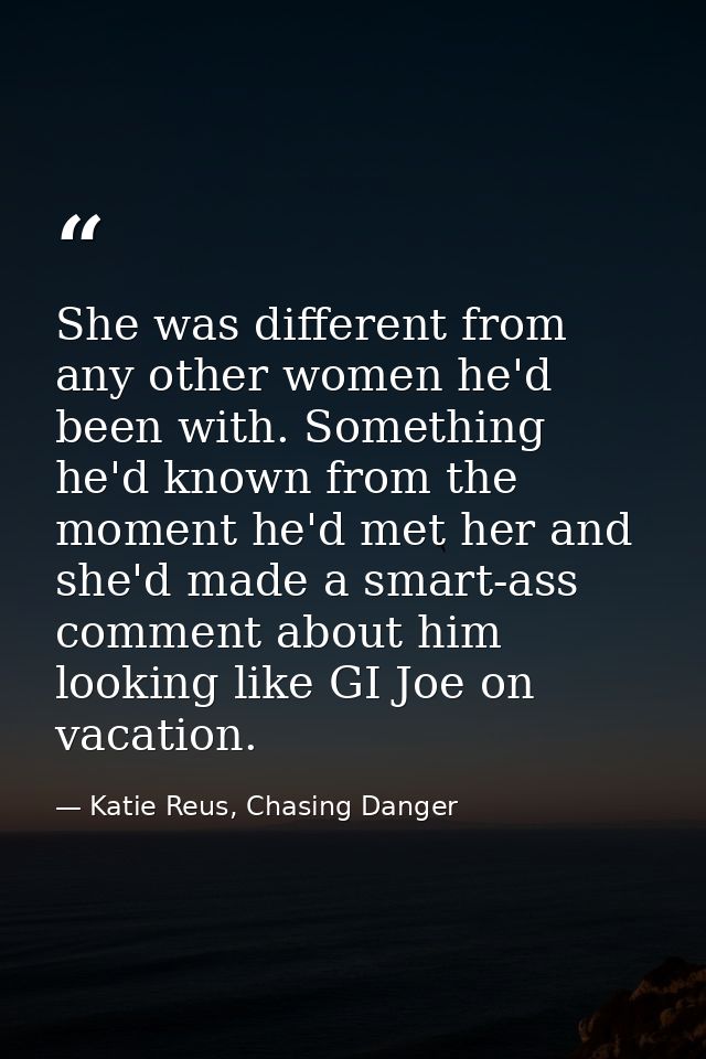 She was different from any other women he'd been with. Something he'd known from the moment he'd met her and she'd made  — Katie Reus, Chasing Danger